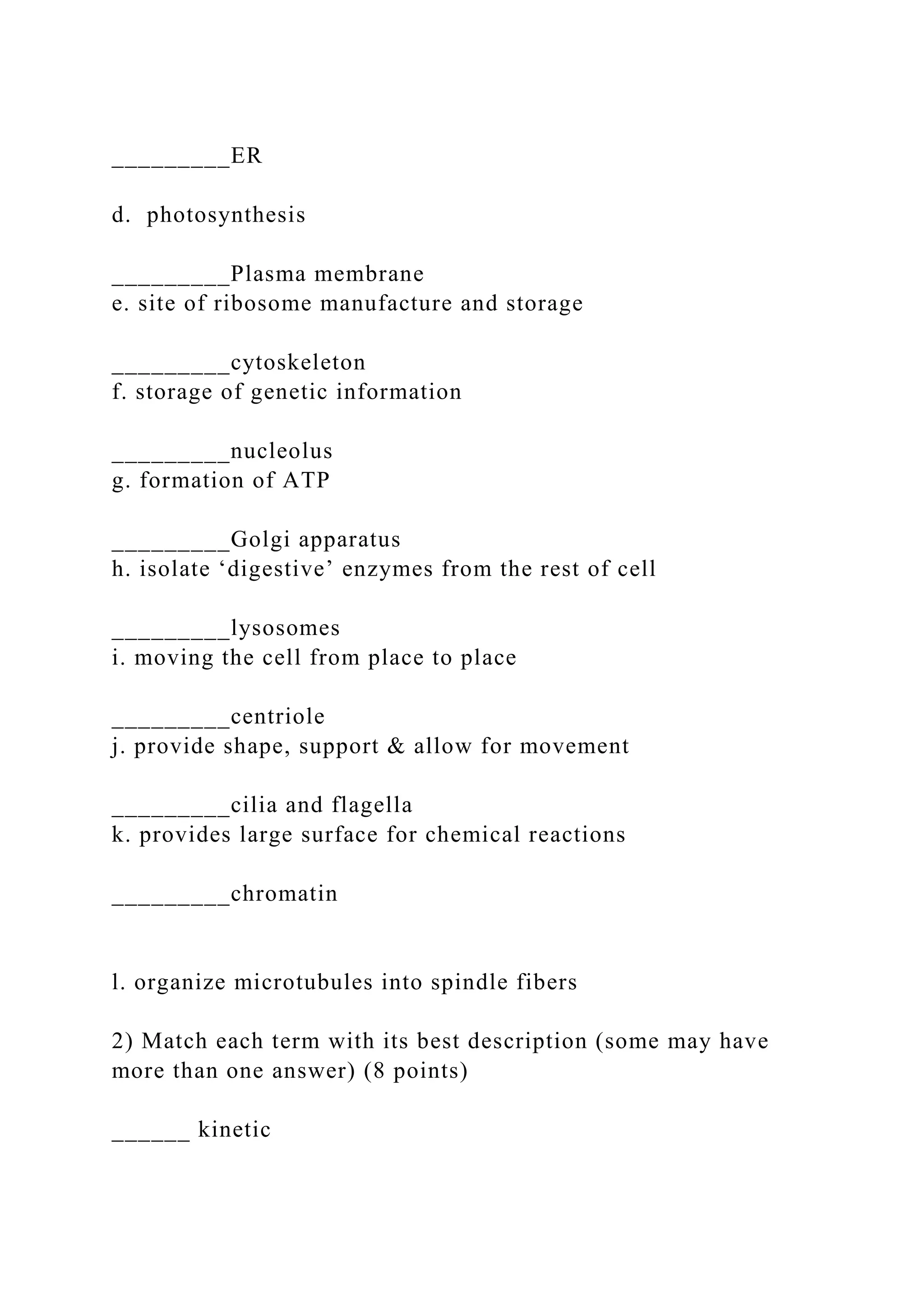 _________ER
d. photosynthesis
_________Plasma membrane
e. site of ribosome manufacture and storage
_________cytoskeleton
f. storage of genetic information
_________nucleolus
g. formation of ATP
_________Golgi apparatus
h. isolate ‘digestive’ enzymes from the rest of cell
_________lysosomes
i. moving the cell from place to place
_________centriole
j. provide shape, support & allow for movement
_________cilia and flagella
k. provides large surface for chemical reactions
_________chromatin
l. organize microtubules into spindle fibers
2) Match each term with its best description (some may have
more than one answer) (8 points)
______ kinetic
 