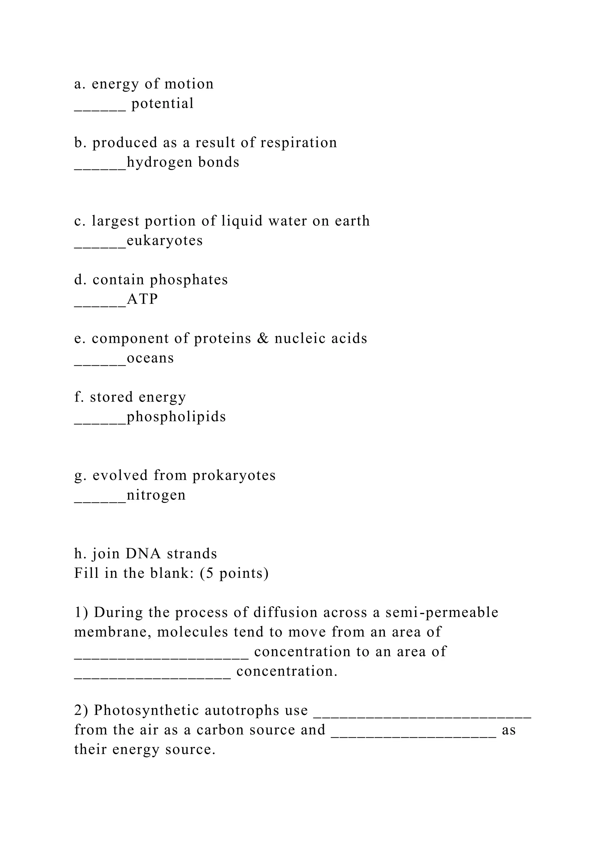 a. energy of motion
______ potential
b. produced as a result of respiration
______hydrogen bonds
c. largest portion of liquid water on earth
______eukaryotes
d. contain phosphates
______ATP
e. component of proteins & nucleic acids
______oceans
f. stored energy
______phospholipids
g. evolved from prokaryotes
______nitrogen
h. join DNA strands
Fill in the blank: (5 points)
1) During the process of diffusion across a semi-permeable
membrane, molecules tend to move from an area of
____________________ concentration to an area of
__________________ concentration.
2) Photosynthetic autotrophs use _________________________
from the air as a carbon source and ___________________ as
their energy source.
 