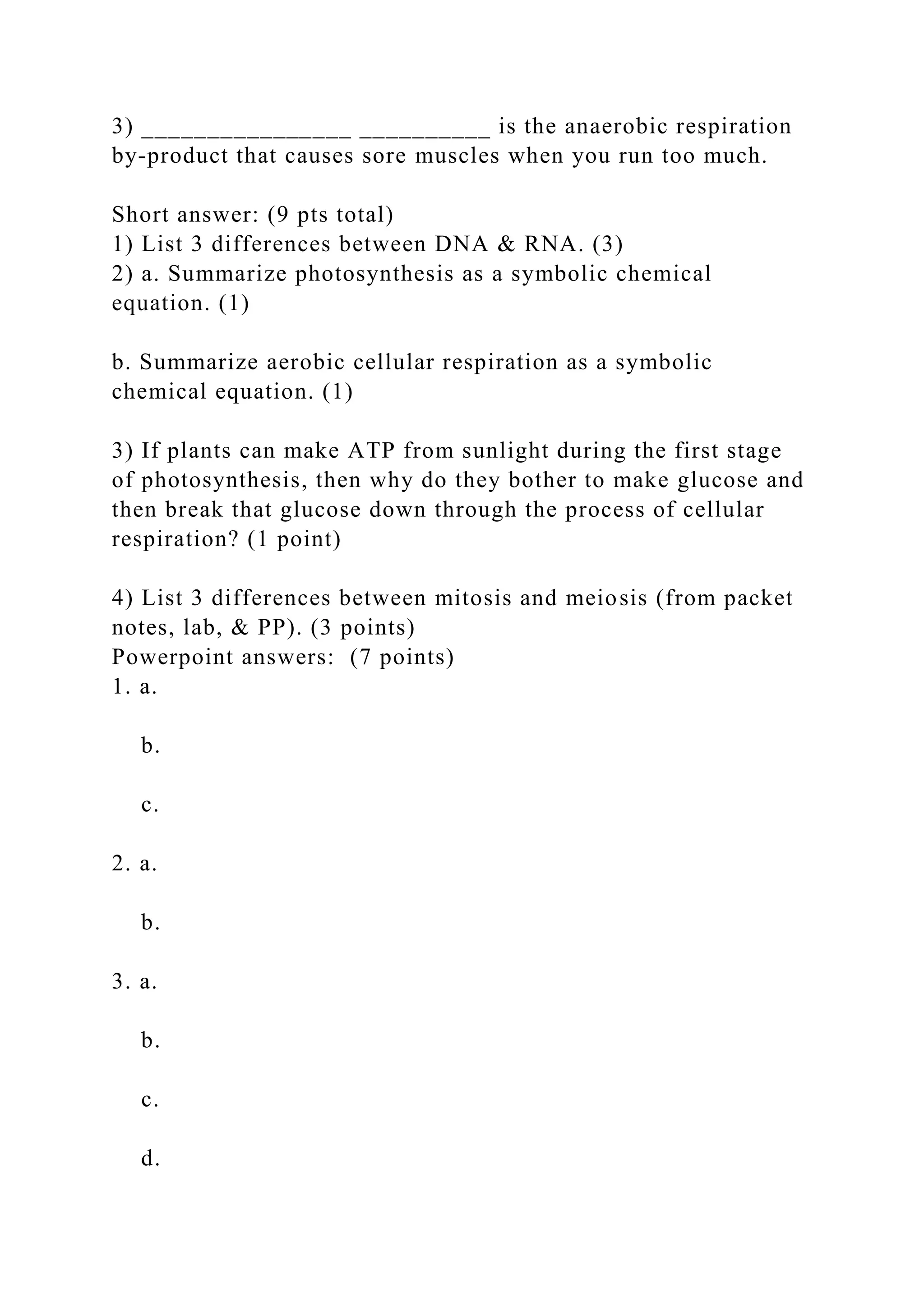 3) ________________ __________ is the anaerobic respiration
by-product that causes sore muscles when you run too much.
Short answer: (9 pts total)
1) List 3 differences between DNA & RNA. (3)
2) a. Summarize photosynthesis as a symbolic chemical
equation. (1)
b. Summarize aerobic cellular respiration as a symbolic
chemical equation. (1)
3) If plants can make ATP from sunlight during the first stage
of photosynthesis, then why do they bother to make glucose and
then break that glucose down through the process of cellular
respiration? (1 point)
4) List 3 differences between mitosis and meiosis (from packet
notes, lab, & PP). (3 points)
Powerpoint answers: (7 points)
1. a.
b.
c.
2. a.
b.
3. a.
b.
c.
d.
 