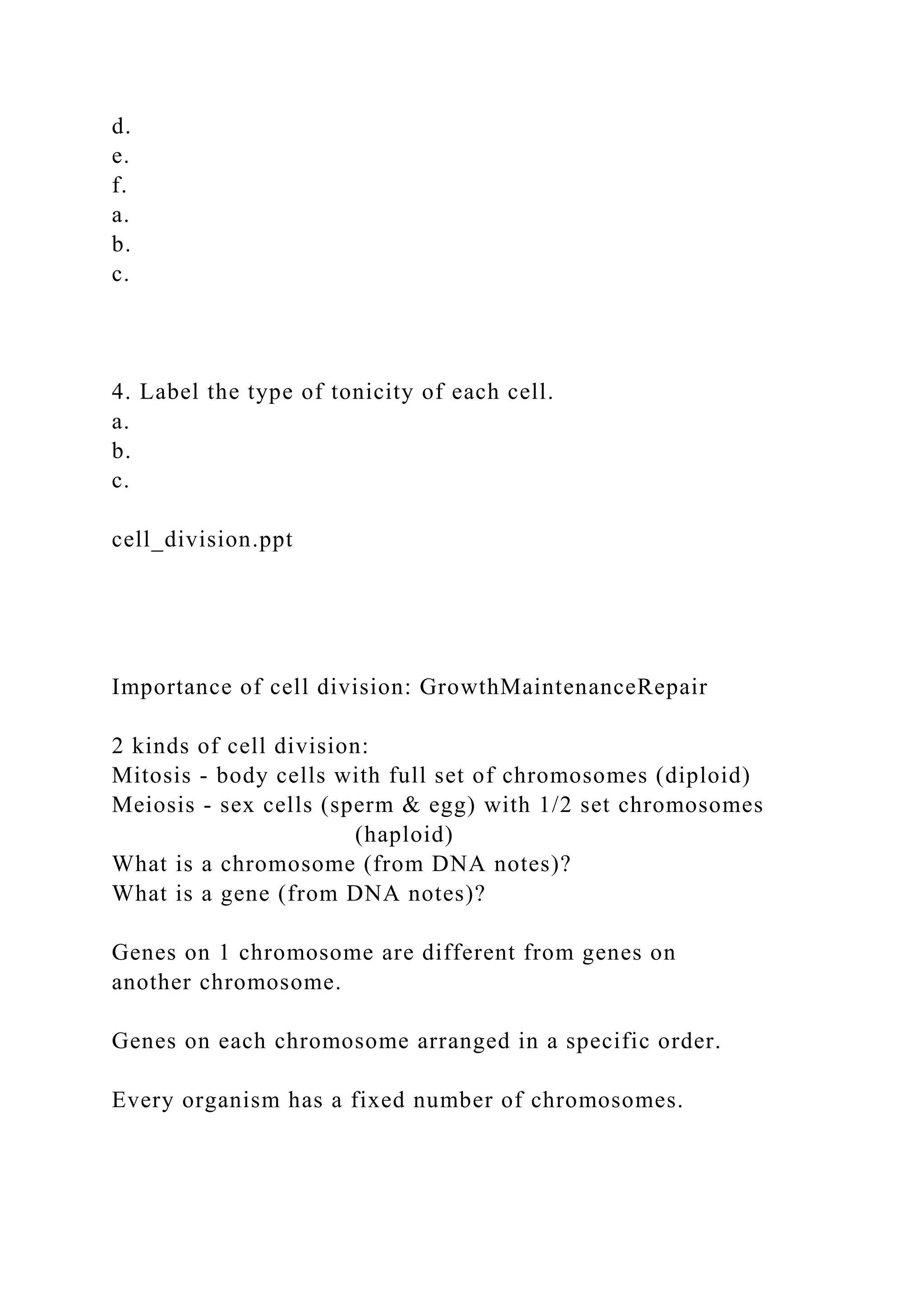 d.
e.
f.
a.
b.
c.
4. Label the type of tonicity of each cell.
a.
b.
c.
cell_division.ppt
Importance of cell division: GrowthMaintenanceRepair
2 kinds of cell division:
Mitosis - body cells with full set of chromosomes (diploid)
Meiosis - sex cells (sperm & egg) with 1/2 set chromosomes
(haploid)
What is a chromosome (from DNA notes)?
What is a gene (from DNA notes)?
Genes on 1 chromosome are different from genes on
another chromosome.
Genes on each chromosome arranged in a specific order.
Every organism has a fixed number of chromosomes.
 