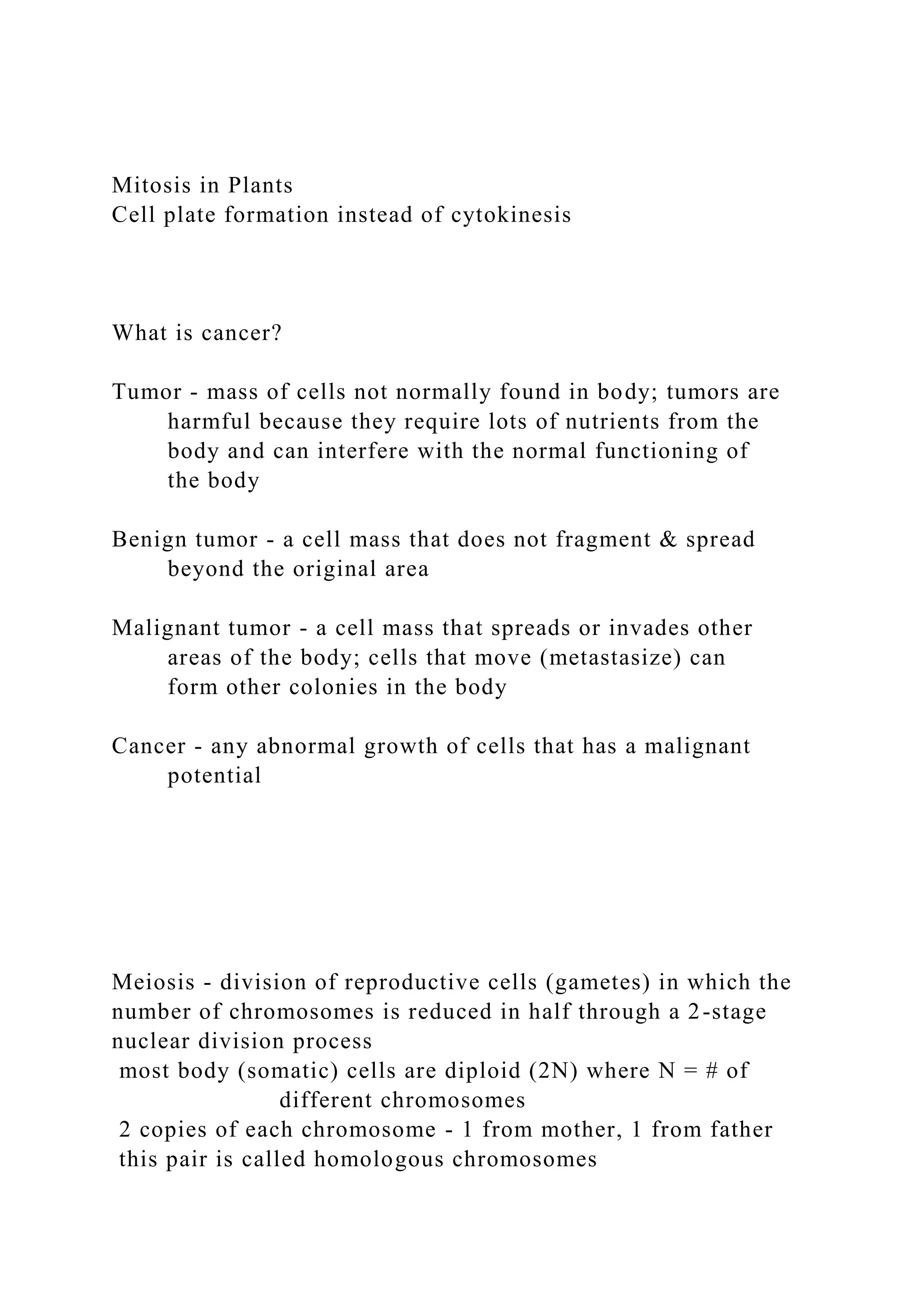 Mitosis in Plants
Cell plate formation instead of cytokinesis
What is cancer?
Tumor - mass of cells not normally found in body; tumors are
harmful because they require lots of nutrients from the
body and can interfere with the normal functioning of
the body
Benign tumor - a cell mass that does not fragment & spread
beyond the original area
Malignant tumor - a cell mass that spreads or invades other
areas of the body; cells that move (metastasize) can
form other colonies in the body
Cancer - any abnormal growth of cells that has a malignant
potential
Meiosis - division of reproductive cells (gametes) in which the
number of chromosomes is reduced in half through a 2-stage
nuclear division process
most body (somatic) cells are diploid (2N) where N = # of
different chromosomes
2 copies of each chromosome - 1 from mother, 1 from father
this pair is called homologous chromosomes
 