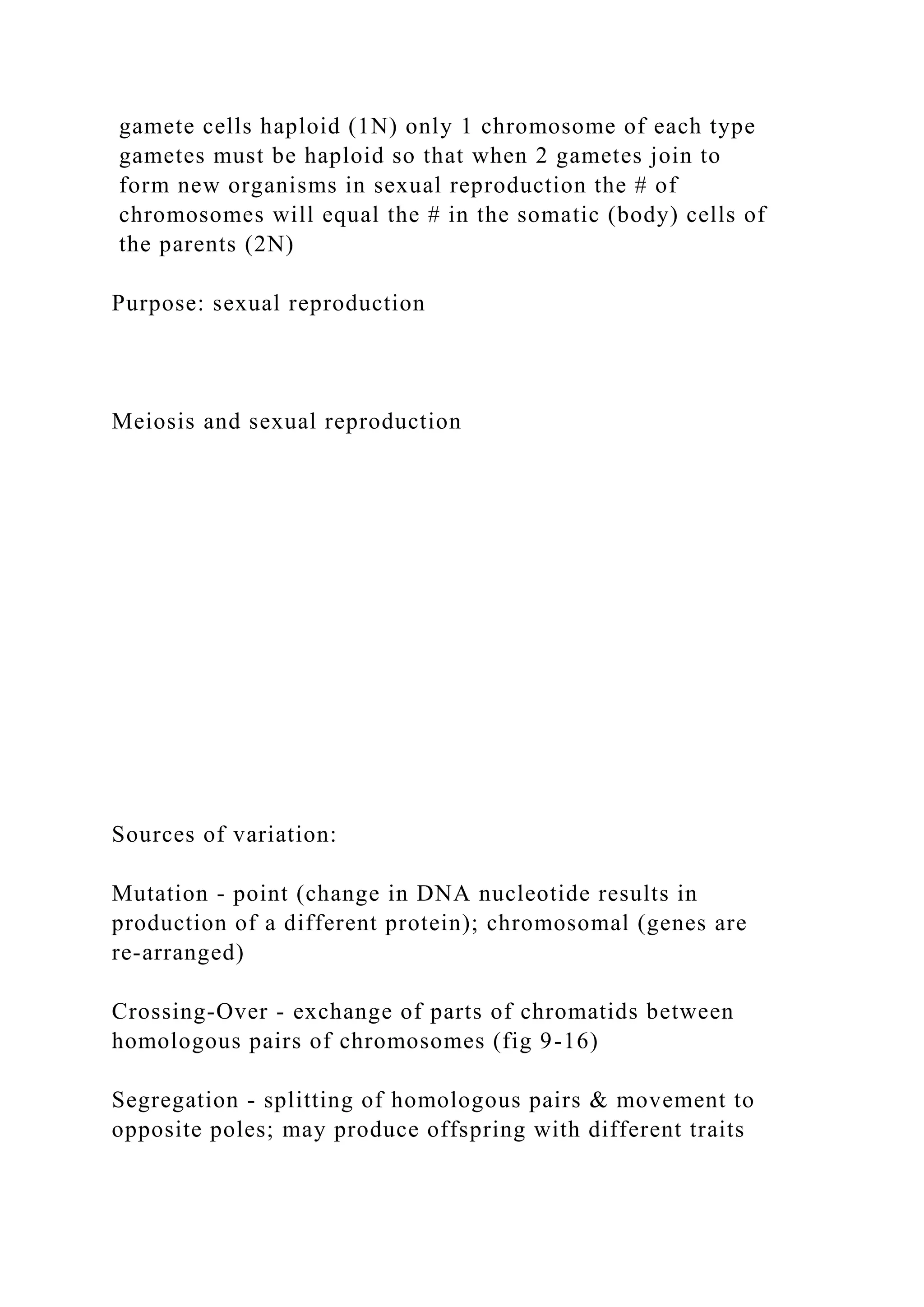 gamete cells haploid (1N) only 1 chromosome of each type
gametes must be haploid so that when 2 gametes join to
form new organisms in sexual reproduction the # of
chromosomes will equal the # in the somatic (body) cells of
the parents (2N)
Purpose: sexual reproduction
Meiosis and sexual reproduction
Sources of variation:
Mutation - point (change in DNA nucleotide results in
production of a different protein); chromosomal (genes are
re-arranged)
Crossing-Over - exchange of parts of chromatids between
homologous pairs of chromosomes (fig 9-16)
Segregation - splitting of homologous pairs & movement to
opposite poles; may produce offspring with different traits
 