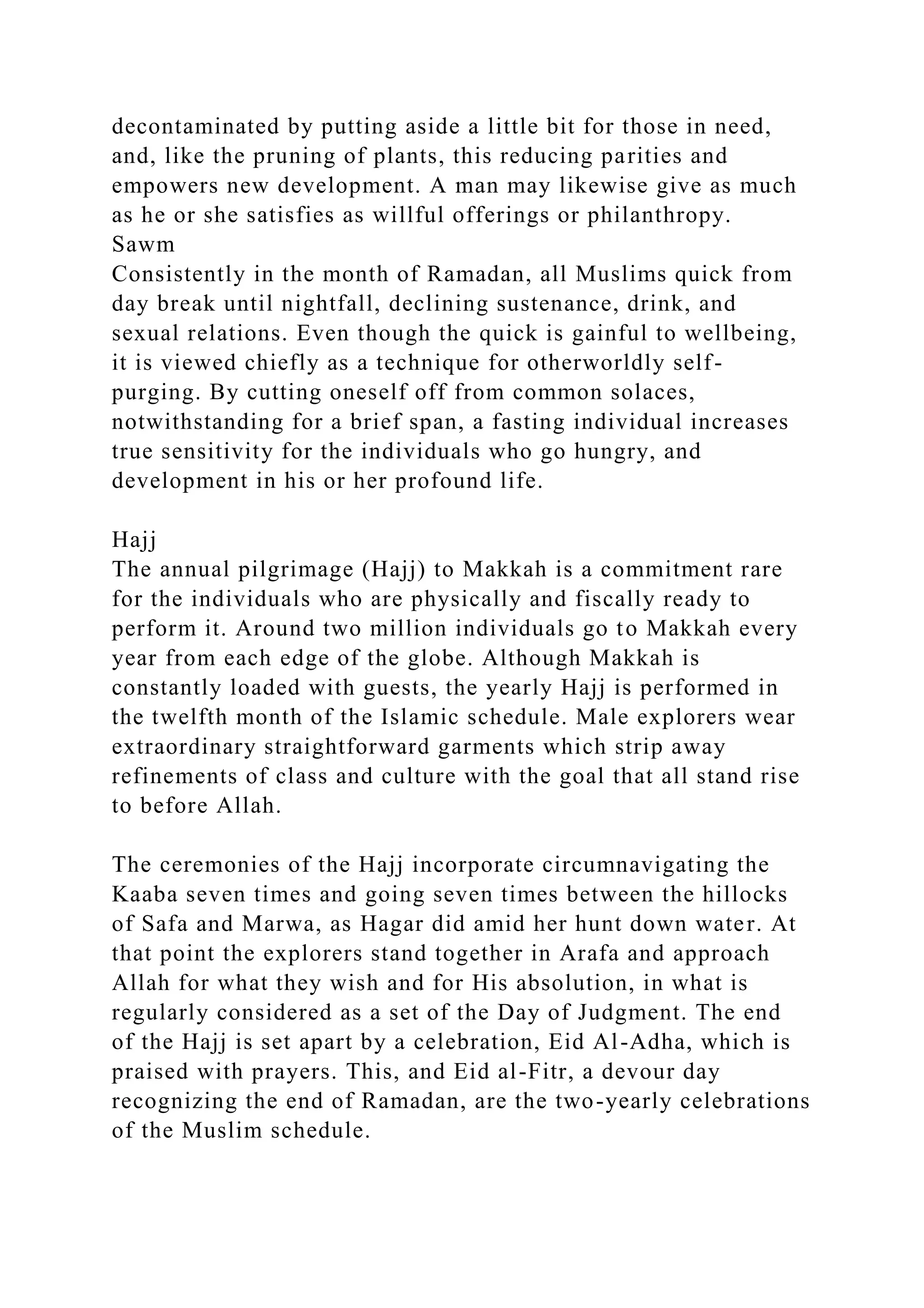 decontaminated by putting aside a little bit for those in need,
and, like the pruning of plants, this reducing parities and
empowers new development. A man may likewise give as much
as he or she satisfies as willful offerings or philanthropy.
Sawm
Consistently in the month of Ramadan, all Muslims quick from
day break until nightfall, declining sustenance, drink, and
sexual relations. Even though the quick is gainful to wellbeing,
it is viewed chiefly as a technique for otherworldly self-
purging. By cutting oneself off from common solaces,
notwithstanding for a brief span, a fasting individual increases
true sensitivity for the individuals who go hungry, and
development in his or her profound life.
Hajj
The annual pilgrimage (Hajj) to Makkah is a commitment rare
for the individuals who are physically and fiscally ready to
perform it. Around two million individuals go to Makkah every
year from each edge of the globe. Although Makkah is
constantly loaded with guests, the yearly Hajj is performed in
the twelfth month of the Islamic schedule. Male explorers wear
extraordinary straightforward garments which strip away
refinements of class and culture with the goal that all stand rise
to before Allah.
The ceremonies of the Hajj incorporate circumnavigating the
Kaaba seven times and going seven times between the hillocks
of Safa and Marwa, as Hagar did amid her hunt down water. At
that point the explorers stand together in Arafa and approach
Allah for what they wish and for His absolution, in what is
regularly considered as a set of the Day of Judgment. The end
of the Hajj is set apart by a celebration, Eid Al-Adha, which is
praised with prayers. This, and Eid al-Fitr, a devour day
recognizing the end of Ramadan, are the two-yearly celebrations
of the Muslim schedule.
 