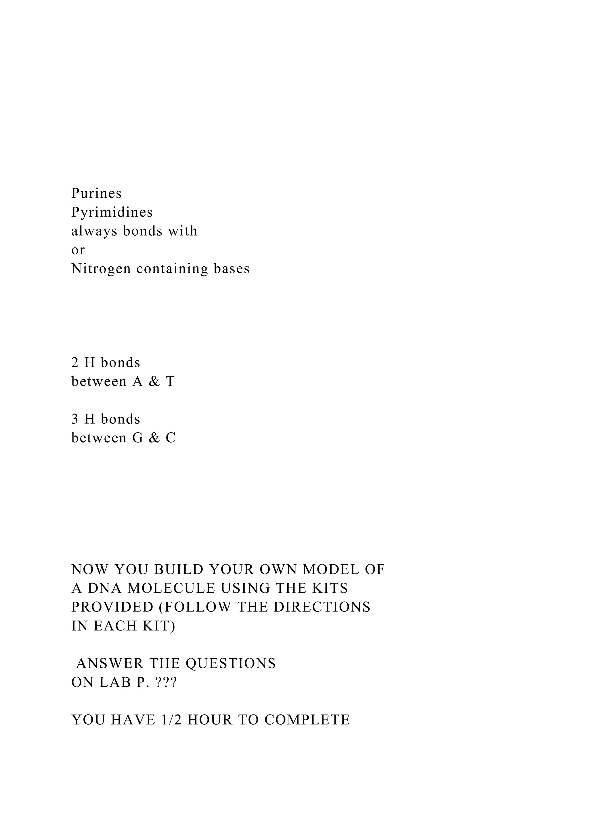 Purines
Pyrimidines
always bonds with
or
Nitrogen containing bases
2 H bonds
between A & T
3 H bonds
between G & C
NOW YOU BUILD YOUR OWN MODEL OF
A DNA MOLECULE USING THE KITS
PROVIDED (FOLLOW THE DIRECTIONS
IN EACH KIT)
ANSWER THE QUESTIONS
ON LAB P. ???
YOU HAVE 1/2 HOUR TO COMPLETE
 