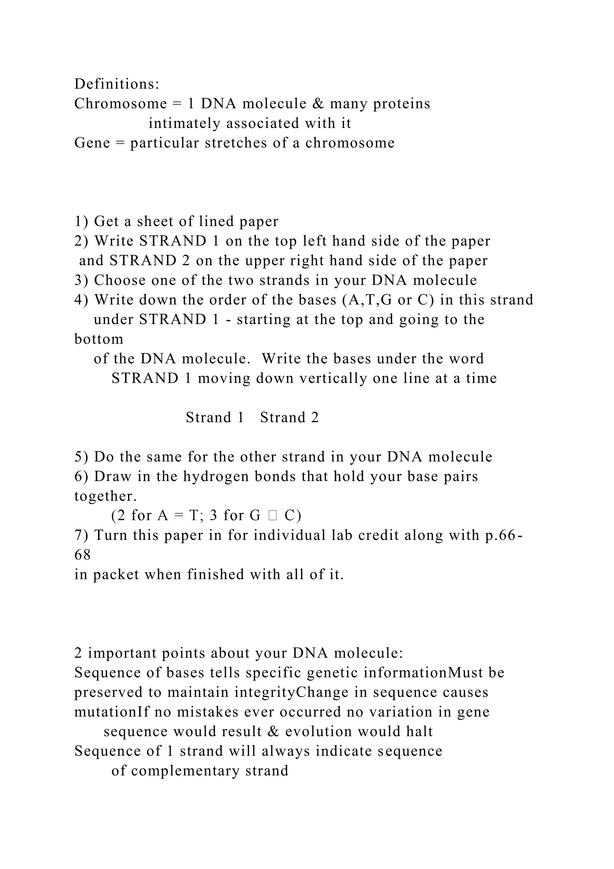 Definitions:
Chromosome = 1 DNA molecule & many proteins
intimately associated with it
Gene = particular stretches of a chromosome
1) Get a sheet of lined paper
2) Write STRAND 1 on the top left hand side of the paper
and STRAND 2 on the upper right hand side of the paper
3) Choose one of the two strands in your DNA molecule
4) Write down the order of the bases (A,T,G or C) in this strand
under STRAND 1 - starting at the top and going to the
bottom
of the DNA molecule. Write the bases under the word
STRAND 1 moving down vertically one line at a time
Strand 1 Strand 2
5) Do the same for the other strand in your DNA molecule
6) Draw in the hydrogen bonds that hold your base pairs
together.
7) Turn this paper in for individual lab credit along with p.66-
68
in packet when finished with all of it.
2 important points about your DNA molecule:
Sequence of bases tells specific genetic informationMust be
preserved to maintain integrityChange in sequence causes
mutationIf no mistakes ever occurred no variation in gene
sequence would result & evolution would halt
Sequence of 1 strand will always indicate sequence
of complementary strand
 