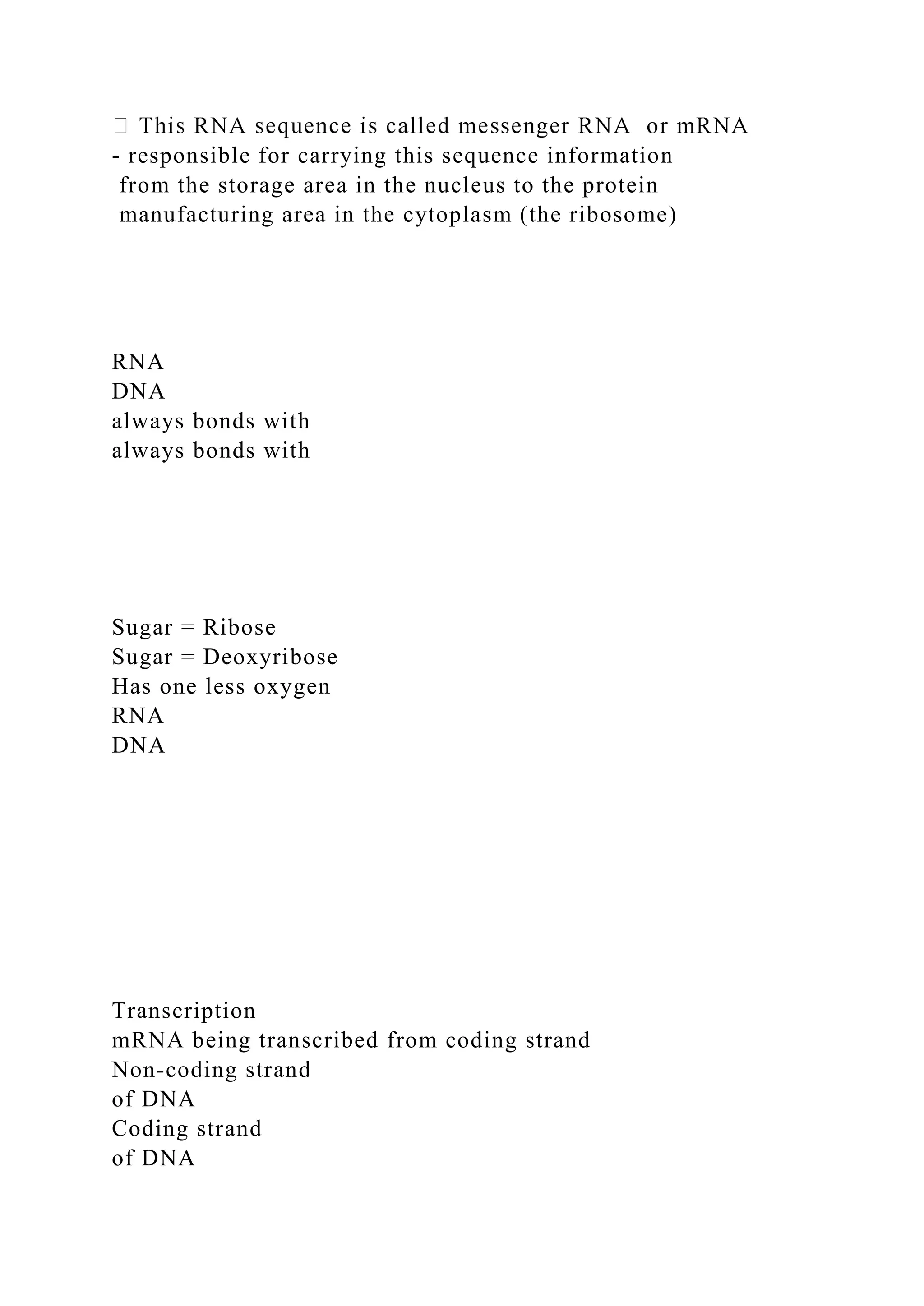 - responsible for carrying this sequence information
from the storage area in the nucleus to the protein
manufacturing area in the cytoplasm (the ribosome)
RNA
DNA
always bonds with
always bonds with
Sugar = Ribose
Sugar = Deoxyribose
Has one less oxygen
RNA
DNA
Transcription
mRNA being transcribed from coding strand
Non-coding strand
of DNA
Coding strand
of DNA
 