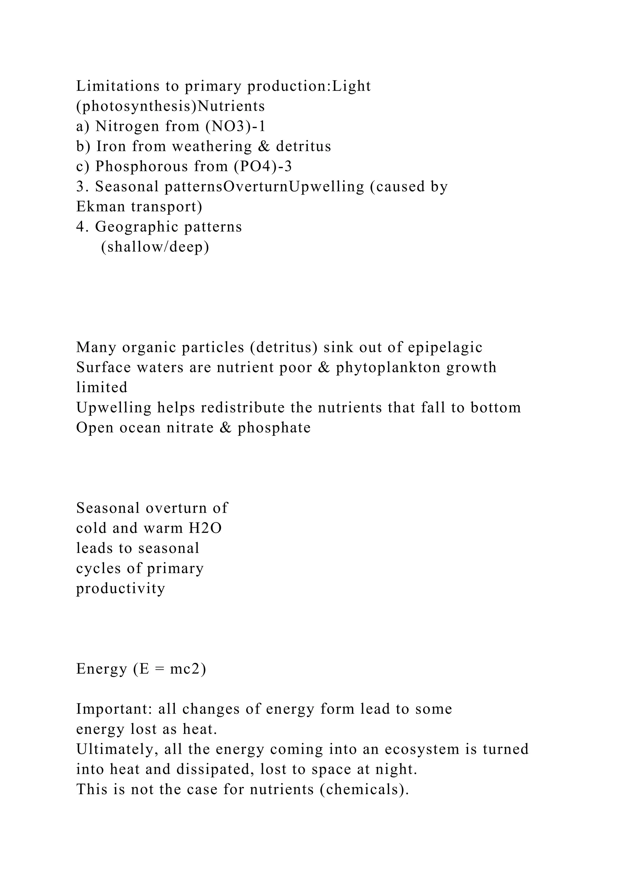 Limitations to primary production:Light
(photosynthesis)Nutrients
a) Nitrogen from (NO3)-1
b) Iron from weathering & detritus
c) Phosphorous from (PO4)-3
3. Seasonal patternsOverturnUpwelling (caused by
Ekman transport)
4. Geographic patterns
(shallow/deep)
Many organic particles (detritus) sink out of epipelagic
Surface waters are nutrient poor & phytoplankton growth
limited
Upwelling helps redistribute the nutrients that fall to bottom
Open ocean nitrate & phosphate
Seasonal overturn of
cold and warm H2O
leads to seasonal
cycles of primary
productivity
Energy (E = mc2)
Important: all changes of energy form lead to some
energy lost as heat.
Ultimately, all the energy coming into an ecosystem is turned
into heat and dissipated, lost to space at night.
This is not the case for nutrients (chemicals).
 