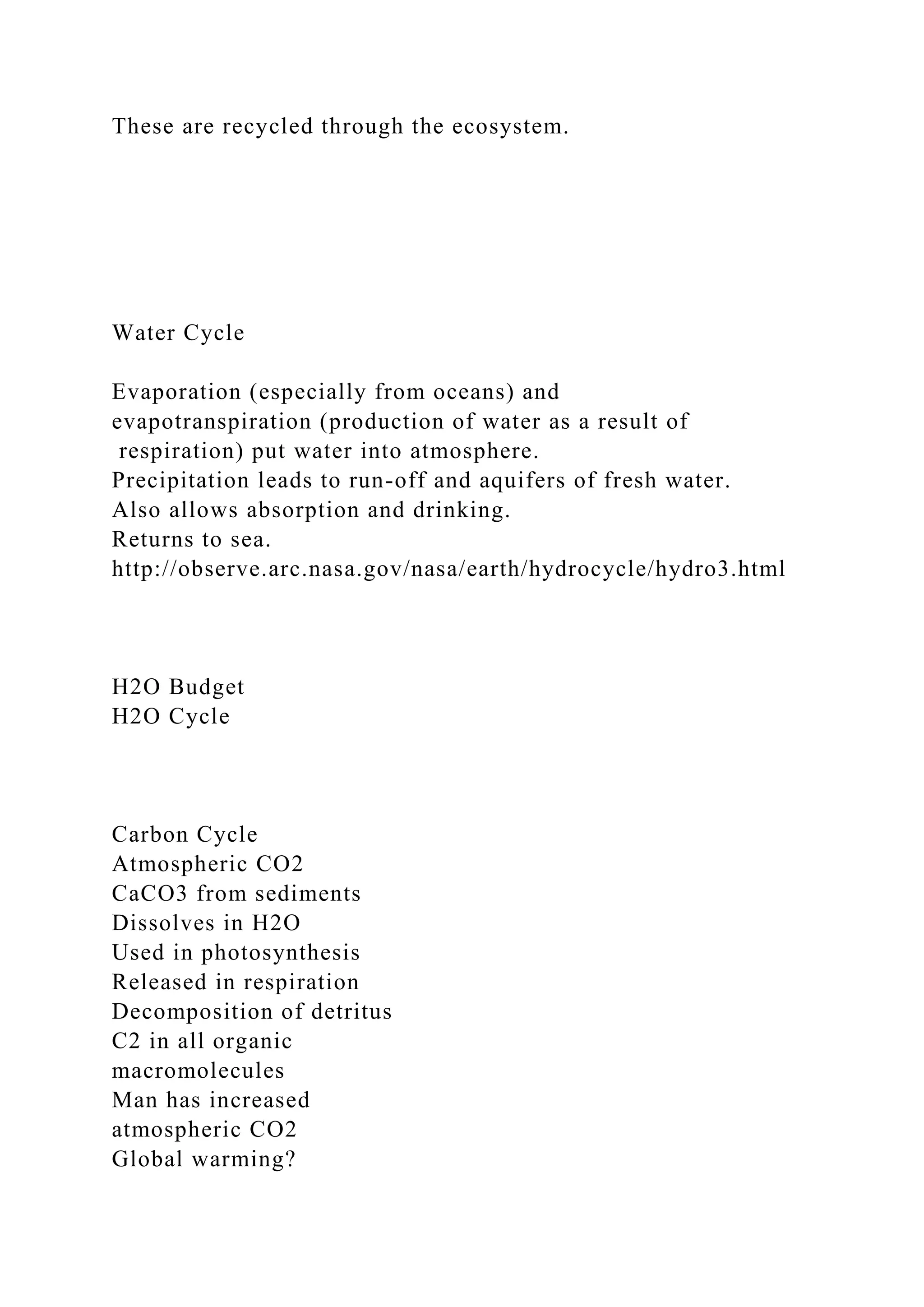 These are recycled through the ecosystem.
Water Cycle
Evaporation (especially from oceans) and
evapotranspiration (production of water as a result of
respiration) put water into atmosphere.
Precipitation leads to run-off and aquifers of fresh water.
Also allows absorption and drinking.
Returns to sea.
http://observe.arc.nasa.gov/nasa/earth/hydrocycle/hydro3.html
H2O Budget
H2O Cycle
Carbon Cycle
Atmospheric CO2
CaCO3 from sediments
Dissolves in H2O
Used in photosynthesis
Released in respiration
Decomposition of detritus
C2 in all organic
macromolecules
Man has increased
atmospheric CO2
Global warming?
 