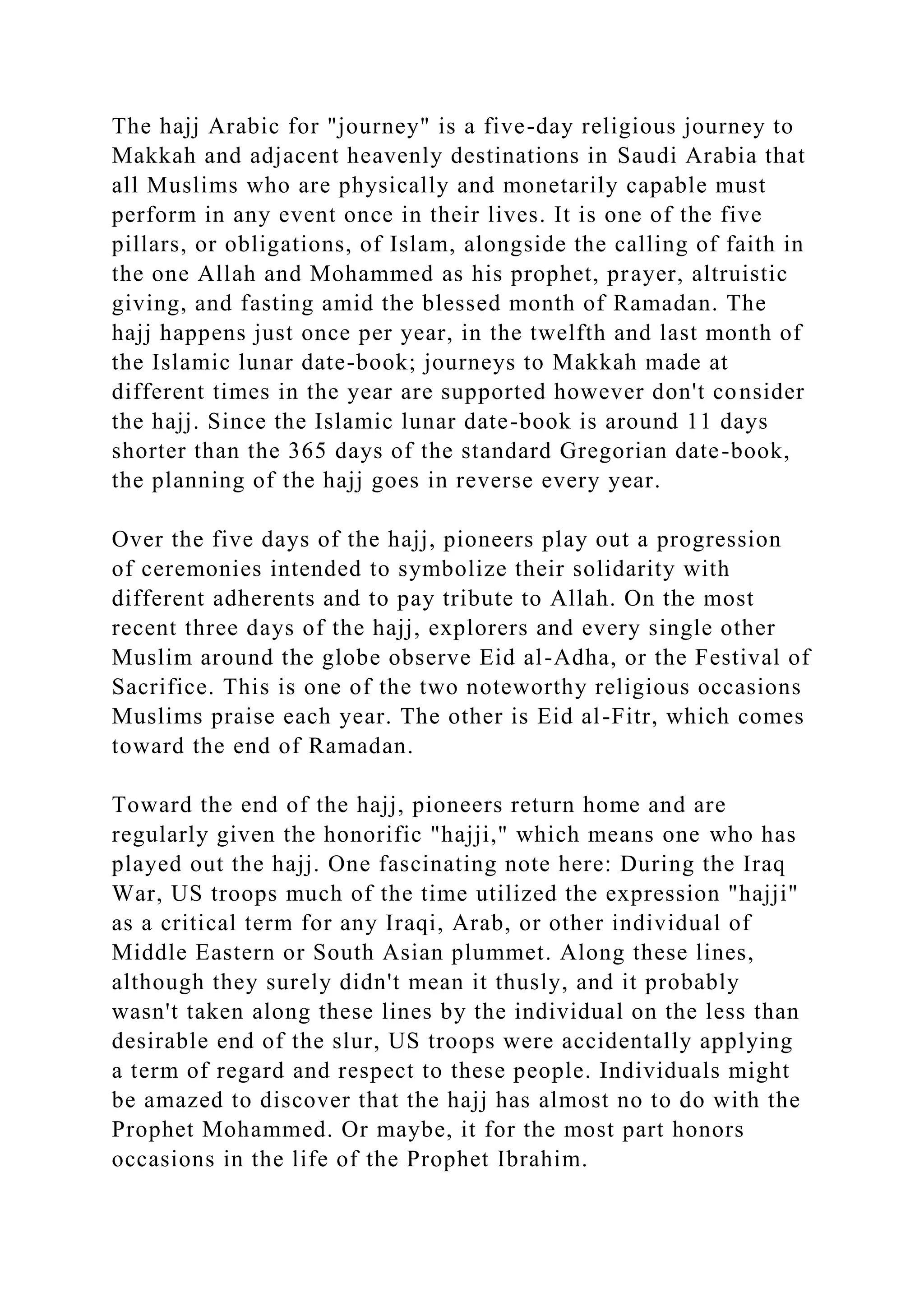 The hajj Arabic for "journey" is a five-day religious journey to
Makkah and adjacent heavenly destinations in Saudi Arabia that
all Muslims who are physically and monetarily capable must
perform in any event once in their lives. It is one of the five
pillars, or obligations, of Islam, alongside the calling of faith in
the one Allah and Mohammed as his prophet, prayer, altruistic
giving, and fasting amid the blessed month of Ramadan. The
hajj happens just once per year, in the twelfth and last month of
the Islamic lunar date-book; journeys to Makkah made at
different times in the year are supported however don't consider
the hajj. Since the Islamic lunar date-book is around 11 days
shorter than the 365 days of the standard Gregorian date-book,
the planning of the hajj goes in reverse every year.
Over the five days of the hajj, pioneers play out a progression
of ceremonies intended to symbolize their solidarity with
different adherents and to pay tribute to Allah. On the most
recent three days of the hajj, explorers and every single other
Muslim around the globe observe Eid al-Adha, or the Festival of
Sacrifice. This is one of the two noteworthy religious occasions
Muslims praise each year. The other is Eid al-Fitr, which comes
toward the end of Ramadan.
Toward the end of the hajj, pioneers return home and are
regularly given the honorific "hajji," which means one who has
played out the hajj. One fascinating note here: During the Iraq
War, US troops much of the time utilized the expression "hajji"
as a critical term for any Iraqi, Arab, or other individual of
Middle Eastern or South Asian plummet. Along these lines,
although they surely didn't mean it thusly, and it probably
wasn't taken along these lines by the individual on the less than
desirable end of the slur, US troops were accidentally applying
a term of regard and respect to these people. Individuals might
be amazed to discover that the hajj has almost no to do with the
Prophet Mohammed. Or maybe, it for the most part honors
occasions in the life of the Prophet Ibrahim.
 