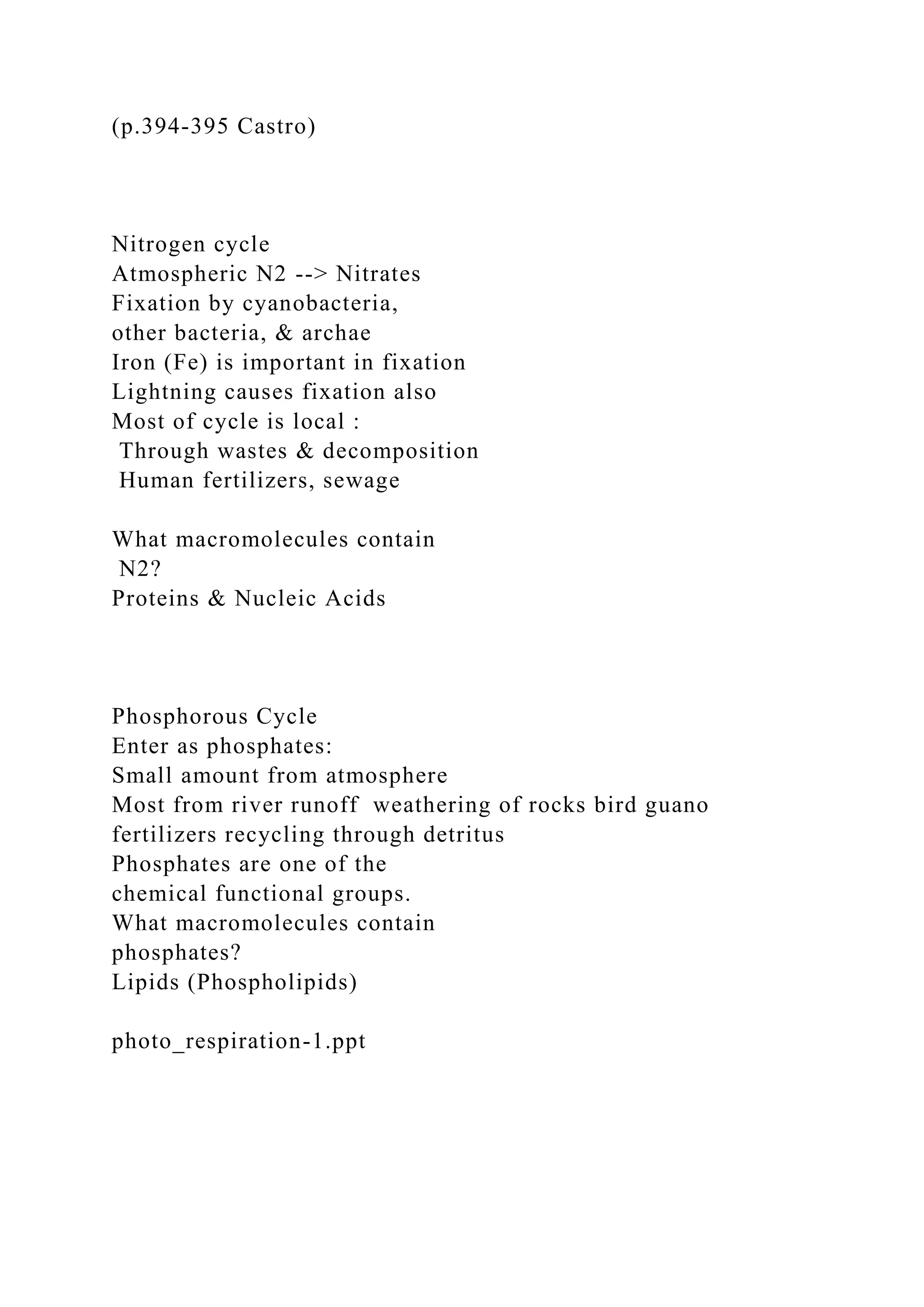 (p.394-395 Castro)
Nitrogen cycle
Atmospheric N2 --> Nitrates
Fixation by cyanobacteria,
other bacteria, & archae
Iron (Fe) is important in fixation
Lightning causes fixation also
Most of cycle is local :
Through wastes & decomposition
Human fertilizers, sewage
What macromolecules contain
N2?
Proteins & Nucleic Acids
Phosphorous Cycle
Enter as phosphates:
Small amount from atmosphere
Most from river runoff weathering of rocks bird guano
fertilizers recycling through detritus
Phosphates are one of the
chemical functional groups.
What macromolecules contain
phosphates?
Lipids (Phospholipids)
photo_respiration-1.ppt
 