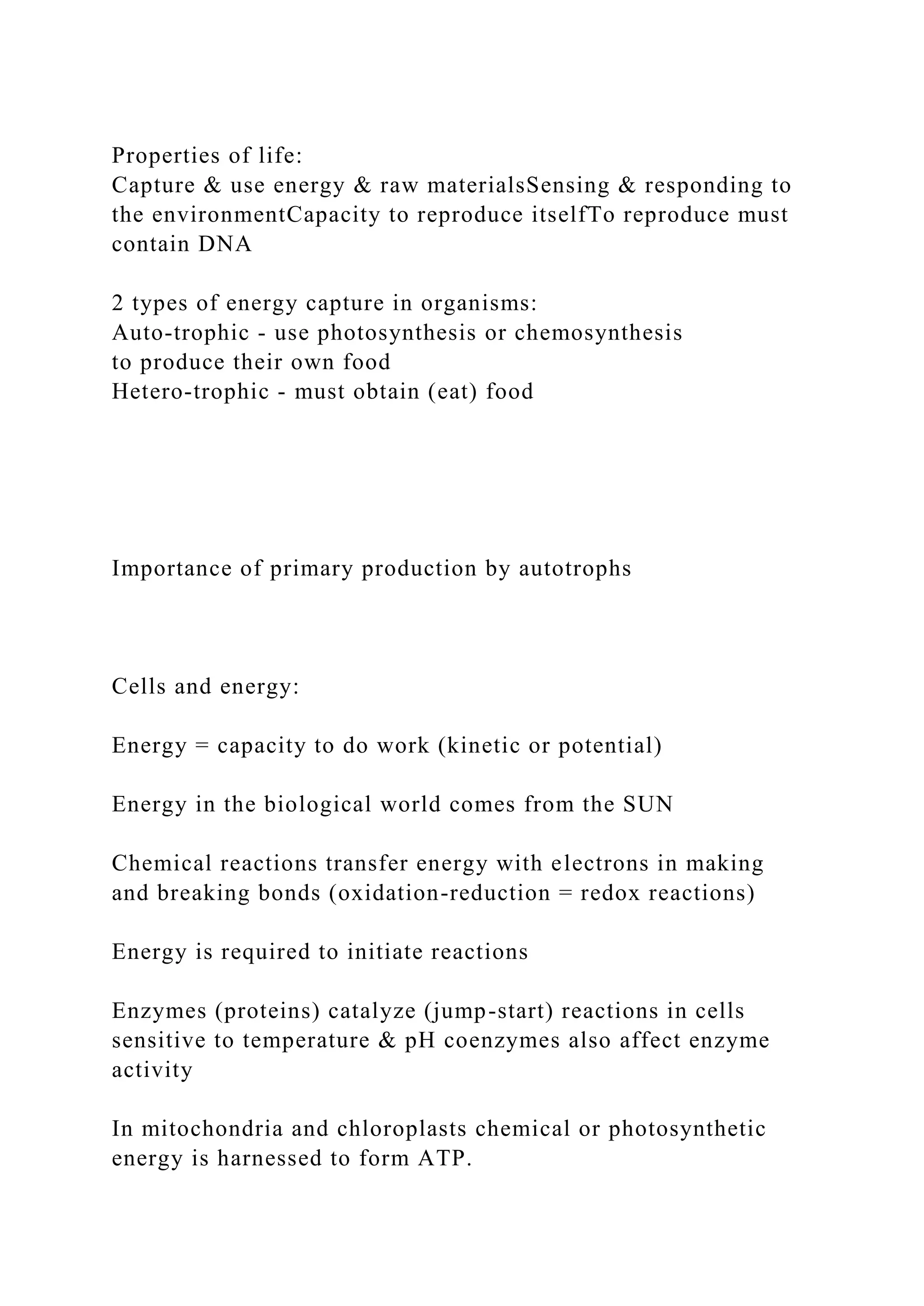 Properties of life:
Capture & use energy & raw materialsSensing & responding to
the environmentCapacity to reproduce itselfTo reproduce must
contain DNA
2 types of energy capture in organisms:
Auto-trophic - use photosynthesis or chemosynthesis
to produce their own food
Hetero-trophic - must obtain (eat) food
Importance of primary production by autotrophs
Cells and energy:
Energy = capacity to do work (kinetic or potential)
Energy in the biological world comes from the SUN
Chemical reactions transfer energy with electrons in making
and breaking bonds (oxidation-reduction = redox reactions)
Energy is required to initiate reactions
Enzymes (proteins) catalyze (jump-start) reactions in cells
sensitive to temperature & pH coenzymes also affect enzyme
activity
In mitochondria and chloroplasts chemical or photosynthetic
energy is harnessed to form ATP.
 
