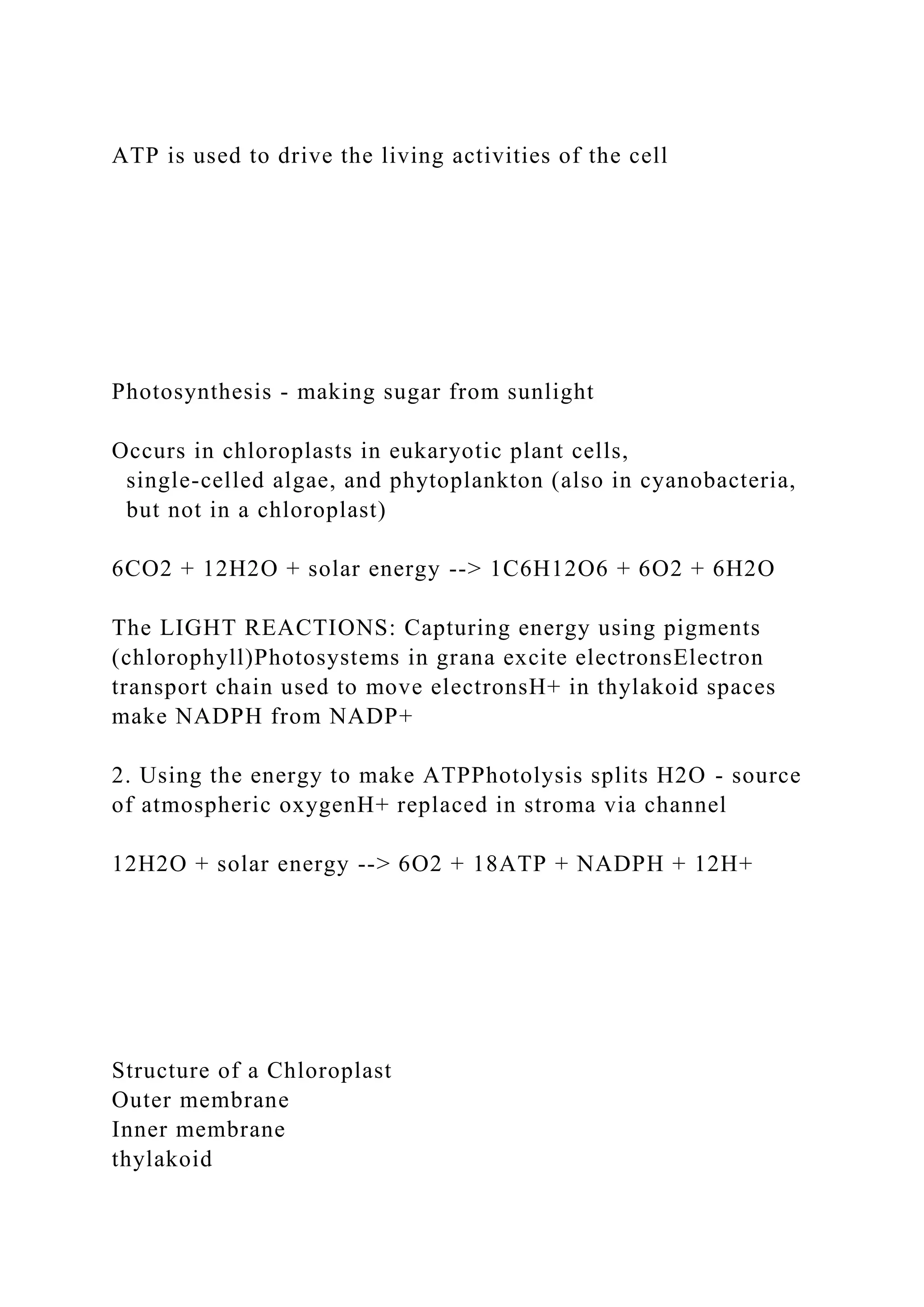 ATP is used to drive the living activities of the cell
Photosynthesis - making sugar from sunlight
Occurs in chloroplasts in eukaryotic plant cells,
single-celled algae, and phytoplankton (also in cyanobacteria,
but not in a chloroplast)
6CO2 + 12H2O + solar energy --> 1C6H12O6 + 6O2 + 6H2O
The LIGHT REACTIONS: Capturing energy using pigments
(chlorophyll)Photosystems in grana excite electronsElectron
transport chain used to move electronsH+ in thylakoid spaces
make NADPH from NADP+
2. Using the energy to make ATPPhotolysis splits H2O - source
of atmospheric oxygenH+ replaced in stroma via channel
12H2O + solar energy --> 6O2 + 18ATP + NADPH + 12H+
Structure of a Chloroplast
Outer membrane
Inner membrane
thylakoid
 