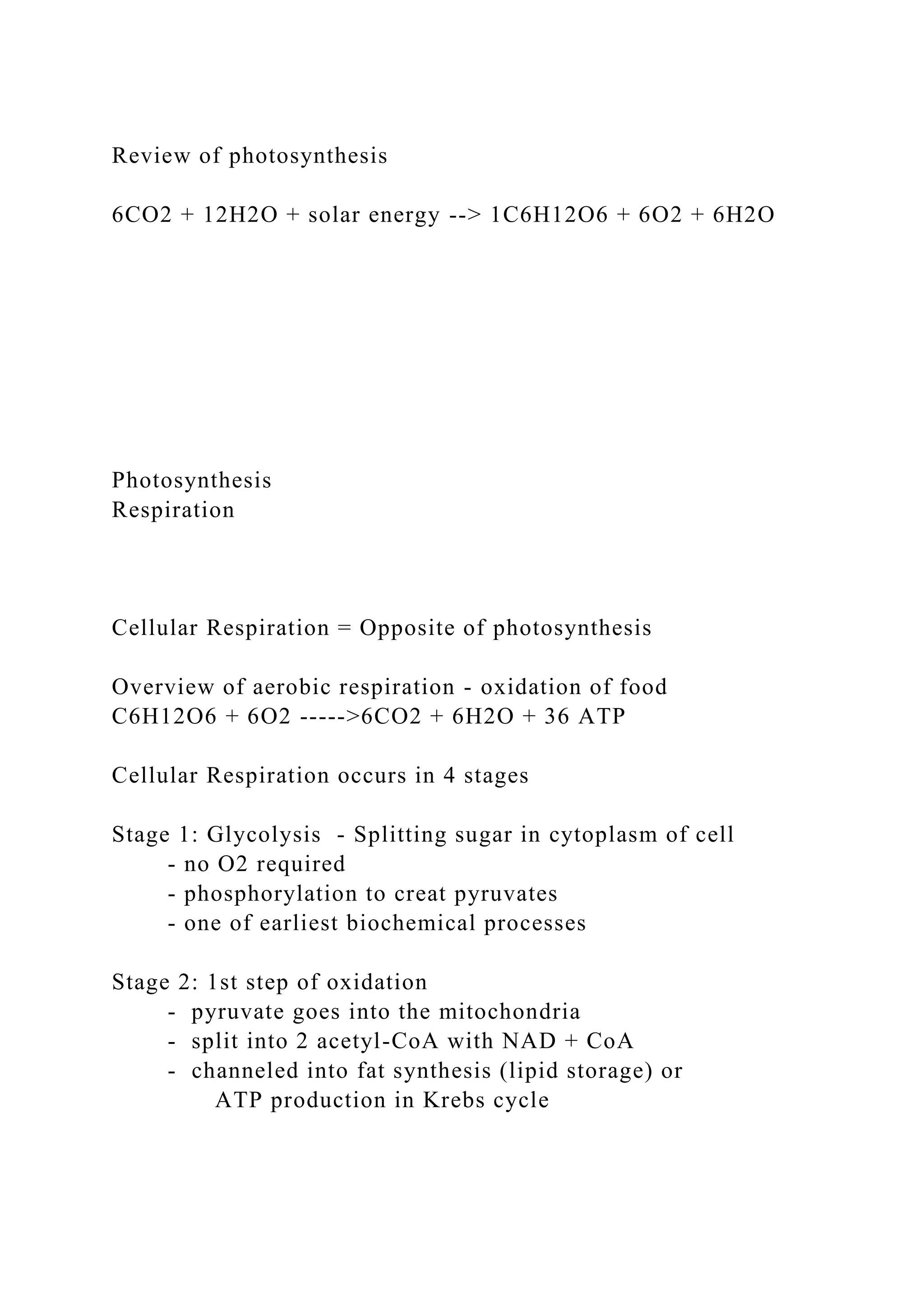 Review of photosynthesis
6CO2 + 12H2O + solar energy --> 1C6H12O6 + 6O2 + 6H2O
Photosynthesis
Respiration
Cellular Respiration = Opposite of photosynthesis
Overview of aerobic respiration - oxidation of food
C6H12O6 + 6O2 ----->6CO2 + 6H2O + 36 ATP
Cellular Respiration occurs in 4 stages
Stage 1: Glycolysis - Splitting sugar in cytoplasm of cell
- no O2 required
- phosphorylation to creat pyruvates
- one of earliest biochemical processes
Stage 2: 1st step of oxidation
- pyruvate goes into the mitochondria
- split into 2 acetyl-CoA with NAD + CoA
- channeled into fat synthesis (lipid storage) or
ATP production in Krebs cycle
 