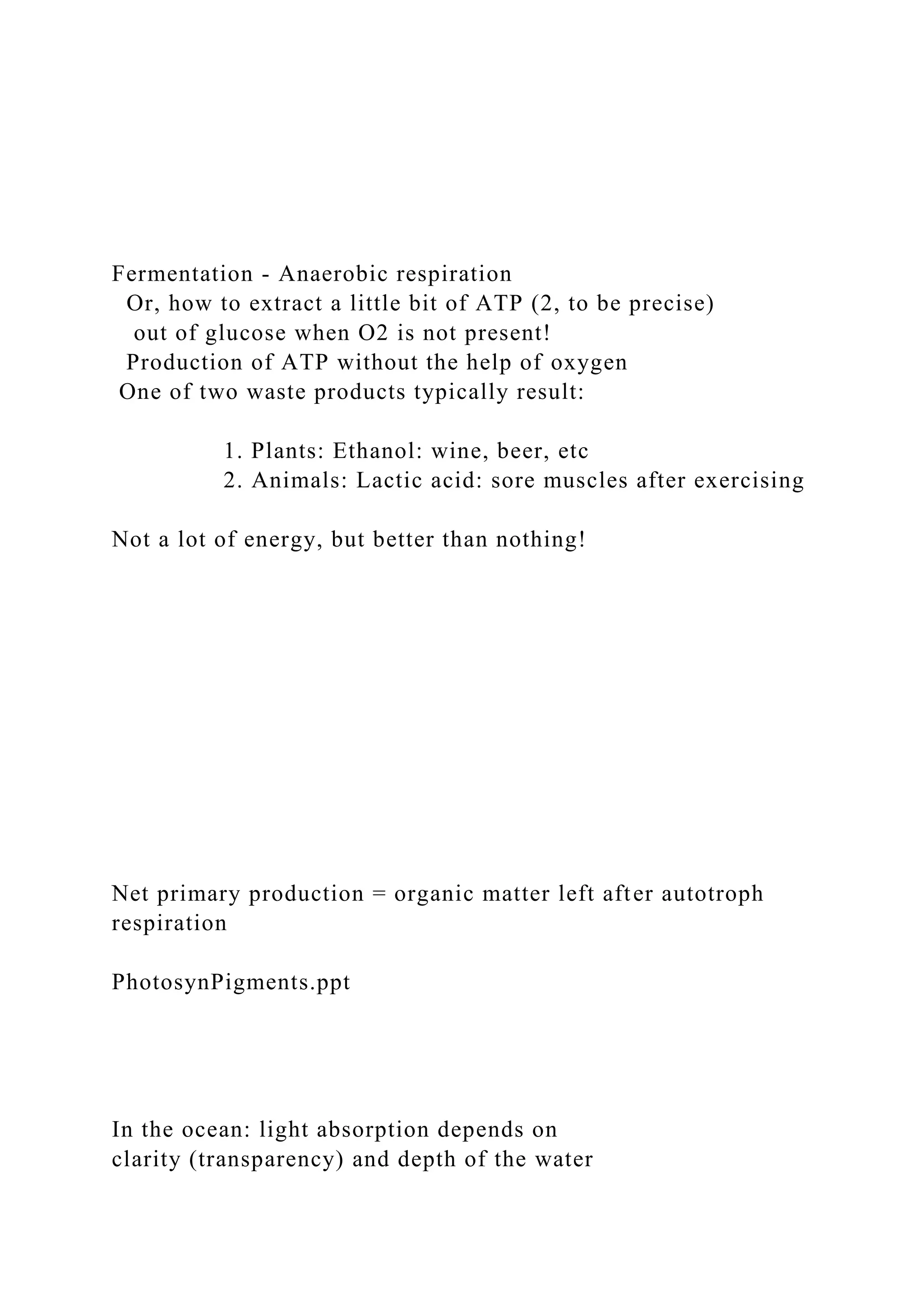 Fermentation - Anaerobic respiration
Or, how to extract a little bit of ATP (2, to be precise)
out of glucose when O2 is not present!
Production of ATP without the help of oxygen
One of two waste products typically result:
1. Plants: Ethanol: wine, beer, etc
2. Animals: Lactic acid: sore muscles after exercising
Not a lot of energy, but better than nothing!
Net primary production = organic matter left after autotroph
respiration
PhotosynPigments.ppt
In the ocean: light absorption depends on
clarity (transparency) and depth of the water
 