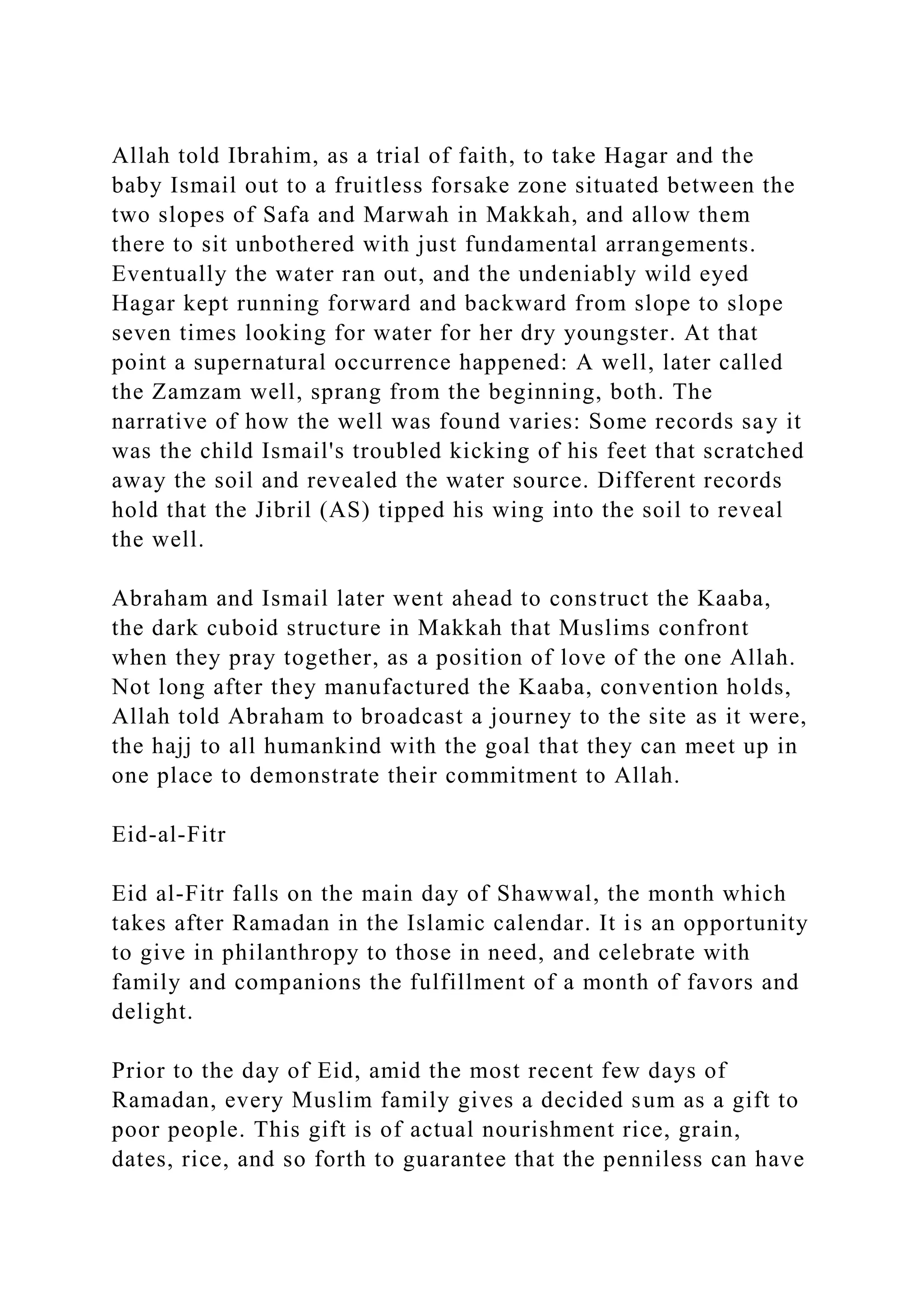 Allah told Ibrahim, as a trial of faith, to take Hagar and the
baby Ismail out to a fruitless forsake zone situated between the
two slopes of Safa and Marwah in Makkah, and allow them
there to sit unbothered with just fundamental arrangements.
Eventually the water ran out, and the undeniably wild eyed
Hagar kept running forward and backward from slope to slope
seven times looking for water for her dry youngster. At that
point a supernatural occurrence happened: A well, later called
the Zamzam well, sprang from the beginning, both. The
narrative of how the well was found varies: Some records say it
was the child Ismail's troubled kicking of his feet that scratched
away the soil and revealed the water source. Different records
hold that the Jibril (AS) tipped his wing into the soil to reveal
the well.
Abraham and Ismail later went ahead to construct the Kaaba,
the dark cuboid structure in Makkah that Muslims confront
when they pray together, as a position of love of the one Allah.
Not long after they manufactured the Kaaba, convention holds,
Allah told Abraham to broadcast a journey to the site as it were,
the hajj to all humankind with the goal that they can meet up in
one place to demonstrate their commitment to Allah.
Eid-al-Fitr
Eid al-Fitr falls on the main day of Shawwal, the month which
takes after Ramadan in the Islamic calendar. It is an opportunity
to give in philanthropy to those in need, and celebrate with
family and companions the fulfillment of a month of favors and
delight.
Prior to the day of Eid, amid the most recent few days of
Ramadan, every Muslim family gives a decided sum as a gift to
poor people. This gift is of actual nourishment rice, grain,
dates, rice, and so forth to guarantee that the penniless can have
 