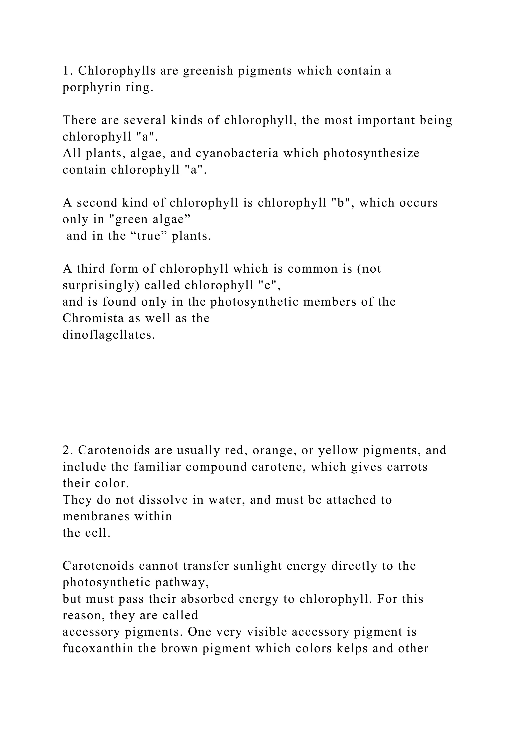 1. Chlorophylls are greenish pigments which contain a
porphyrin ring.
There are several kinds of chlorophyll, the most important being
chlorophyll "a".
All plants, algae, and cyanobacteria which photosynthesize
contain chlorophyll "a".
A second kind of chlorophyll is chlorophyll "b", which occurs
only in "green algae”
and in the “true” plants.
A third form of chlorophyll which is common is (not
surprisingly) called chlorophyll "c",
and is found only in the photosynthetic members of the
Chromista as well as the
dinoflagellates.
2. Carotenoids are usually red, orange, or yellow pigments, and
include the familiar compound carotene, which gives carrots
their color.
They do not dissolve in water, and must be attached to
membranes within
the cell.
Carotenoids cannot transfer sunlight energy directly to the
photosynthetic pathway,
but must pass their absorbed energy to chlorophyll. For this
reason, they are called
accessory pigments. One very visible accessory pigment is
fucoxanthin the brown pigment which colors kelps and other
 