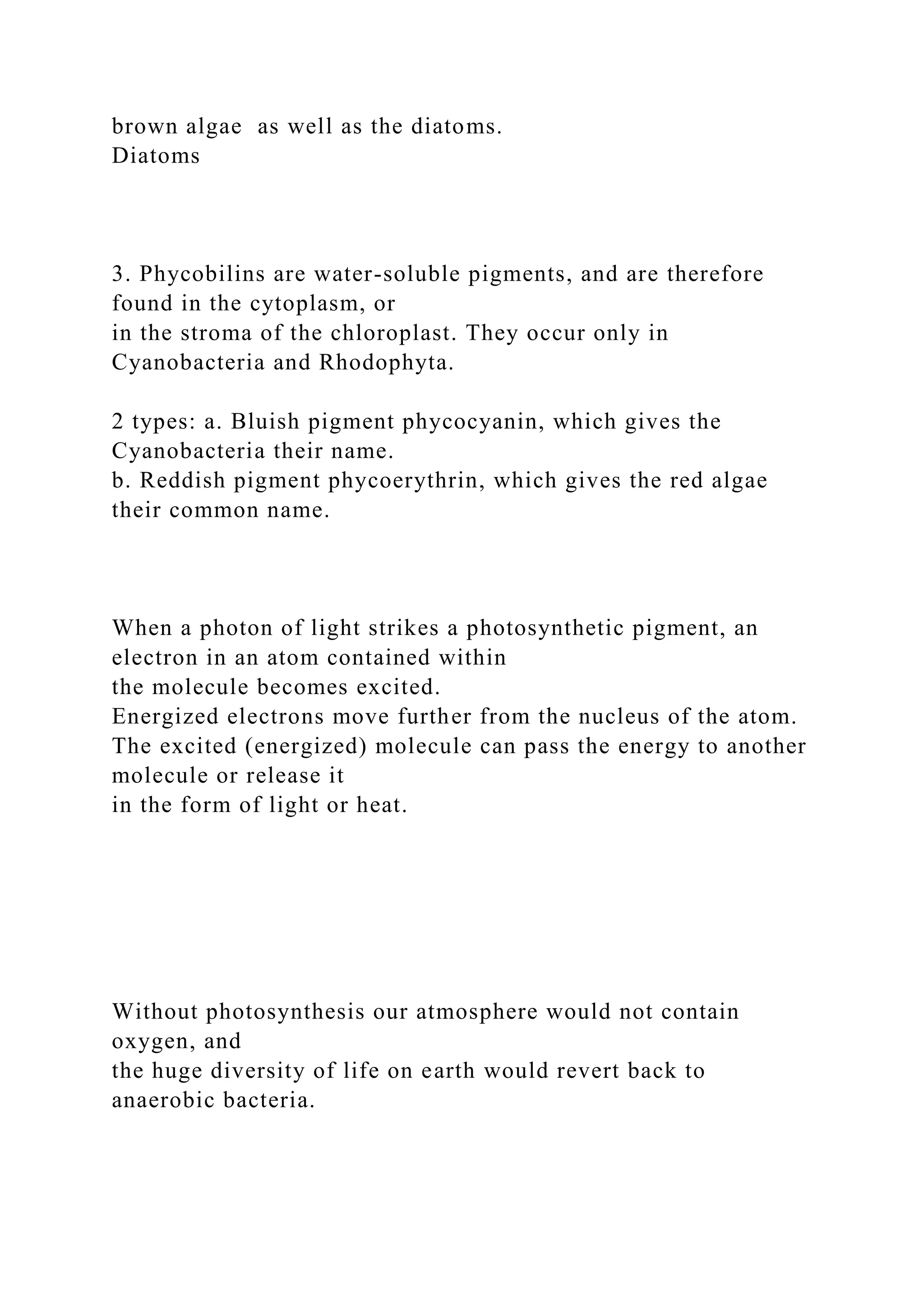 brown algae as well as the diatoms.
Diatoms
3. Phycobilins are water-soluble pigments, and are therefore
found in the cytoplasm, or
in the stroma of the chloroplast. They occur only in
Cyanobacteria and Rhodophyta.
2 types: a. Bluish pigment phycocyanin, which gives the
Cyanobacteria their name.
b. Reddish pigment phycoerythrin, which gives the red algae
their common name.
When a photon of light strikes a photosynthetic pigment, an
electron in an atom contained within
the molecule becomes excited.
Energized electrons move further from the nucleus of the atom.
The excited (energized) molecule can pass the energy to another
molecule or release it
in the form of light or heat.
Without photosynthesis our atmosphere would not contain
oxygen, and
the huge diversity of life on earth would revert back to
anaerobic bacteria.
 