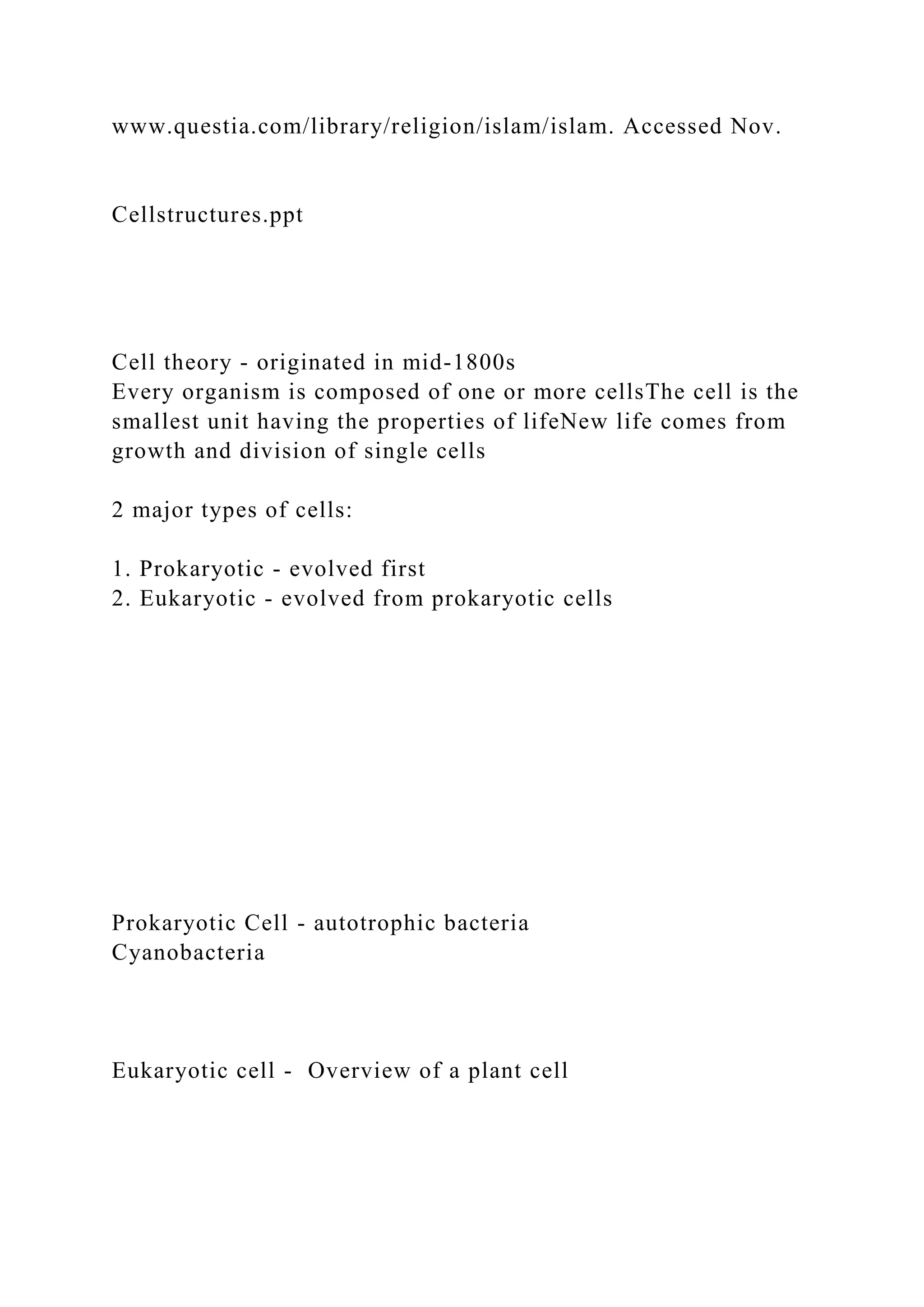 www.questia.com/library/religion/islam/islam. Accessed Nov.
Cellstructures.ppt
Cell theory - originated in mid-1800s
Every organism is composed of one or more cellsThe cell is the
smallest unit having the properties of lifeNew life comes from
growth and division of single cells
2 major types of cells:
1. Prokaryotic - evolved first
2. Eukaryotic - evolved from prokaryotic cells
Prokaryotic Cell - autotrophic bacteria
Cyanobacteria
Eukaryotic cell - Overview of a plant cell
 