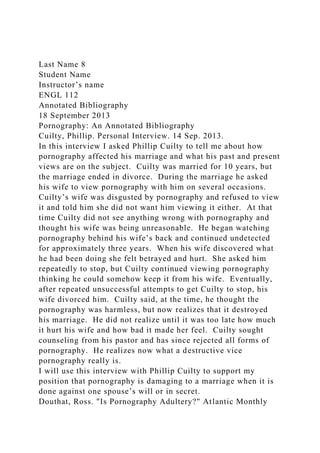 Last Name 8
Student Name
Instructor’s name
ENGL 112
Annotated Bibliography
18 September 2013
Pornography: An Annotated Bibliography
Cuilty, Phillip. Personal Interview. 14 Sep. 2013.
In this interview I asked Phillip Cuilty to tell me about how
pornography affected his marriage and what his past and present
views are on the subject. Cuilty was married for 10 years, but
the marriage ended in divorce. During the marriage he asked
his wife to view pornography with him on several occasions.
Cuilty’s wife was disgusted by pornography and refused to view
it and told him she did not want him viewing it either. At that
time Cuilty did not see anything wrong with pornography and
thought his wife was being unreasonable. He began watching
pornography behind his wife’s back and continued undetected
for approximately three years. When his wife discovered what
he had been doing she felt betrayed and hurt. She asked him
repeatedly to stop, but Cuilty continued viewing pornography
thinking he could somehow keep it from his wife. Eventually,
after repeated unsuccessful attempts to get Cuilty to stop, his
wife divorced him. Cuilty said, at the time, he thought the
pornography was harmless, but now realizes that it destroyed
his marriage. He did not realize until it was too late how much
it hurt his wife and how bad it made her feel. Cuilty sought
counseling from his pastor and has since rejected all forms of
pornography. He realizes now what a destructive vice
pornography really is.
I will use this interview with Phillip Cuilty to support my
position that pornography is damaging to a marriage when it is
done against one spouse’s will or in secret.
Douthat, Ross. "Is Pornography Adultery?" Atlantic Monthly
 