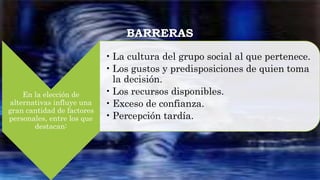 BARRERAS
En la elección de
alternativas influye una
gran cantidad de factores
personales, entre los que
destacan:
• La cultura del grupo social al que pertenece.
• Los gustos y predisposiciones de quien toma
la decisión.
• Los recursos disponibles.
• Exceso de confianza.
• Percepción tardía.
 