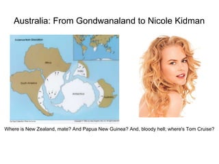 Australia: From Gondwanaland to Nicole Kidman




Where is New Zealand, mate? And Papua New Guinea? And, bloody hell; where's Tom Cruise?
 