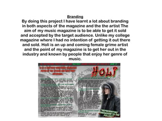 Branding
By doing this project I have learnt a lot about branding
in both aspects of the magazine and the the artist The
aim of my music magazine is to be able to get it sold
and accepted by the target audience. Unlike my college
magazine where I had no intention of getting it out there
and sold. Holi is an up and coming female grime artist
and the point of my magazine is to get her out in the
industry and known by people that enjoy her genre of
music.
 