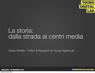 La storia:
             dalla strada ai centri media
              Guido Ghedin – Editor & Research at Young Digital Lab




venerdì 30 marzo 2012
 