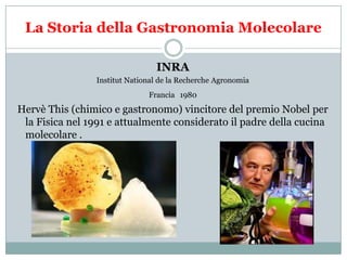 La Storia della Gastronomia Molecolare
INRA
Institut National de la Recherche Agronomia

Francia 1980

Hervè This (chimico e gastronomo) vincitore del premio Nobel per
la Fisica nel 1991 e attualmente considerato il padre della cucina
molecolare .

 