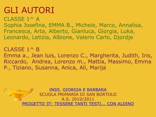 GLI AUTORI CLASSE 1^ A Sophia Josefina, EMMA B., Michele, Marco, Annalisa, Francesca, Arta, Alberto, Gianluca, Giorgia, Luka, Leonardo, Letizia, Albione, Valerio Carlo, Djordje   CLASSE 1^ B Emma a., Jean luis, Lorenzo C., Margherita, Judith, Iris, Riccardo,  Andrea, Lorenzo m., Mattia, Massimo, Emma P., Tiziano, Susanna, Anica, Ali, Marija INSS. GIORGIA E BARBARA SCUOLA PRIMARIA DI SAN BORTOLO A.S. 2010/2011 PROGETTO 3T: TESSERE TANTI TESTI... CON ALDINO 