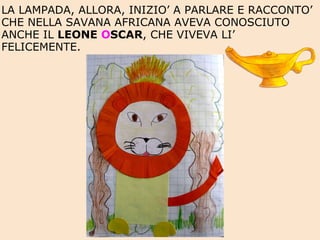 LA LAMPADA, ALLORA, INIZIO’ A PARLARE E RACCONTO’ CHE NELLA SAVANA AFRICANA AVEVA CONOSCIUTO ANCHE IL  LEONE  O SCAR , CHE VIVEVA LI’ FELICEMENTE. 