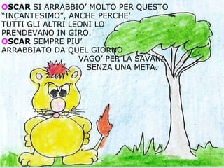 O SCAR  SI ARRABBIO’ MOLTO PER QUESTO “INCANTESIMO”, ANCHE PERCHE’  TUTTI GLI ALTRI LEONI LO  PRENDEVANO IN GIRO. O SCAR  SEMPRE PIU’  ARRABBIATO DA QUEL GIORNO                                VAGO’ PER LA SAVANA                                   SENZA UNA META . 