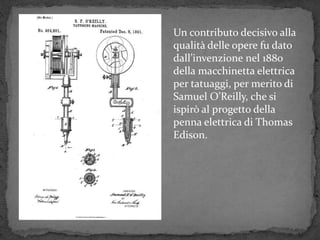 Un contributo decisivo alla
qualità delle opere fu dato
dall’invenzione nel 1880
della macchinetta elettrica
per tatuaggi, per merito di
Samuel O’Reilly, che si
ispirò al progetto della
penna elettrica di Thomas
Edison.
 