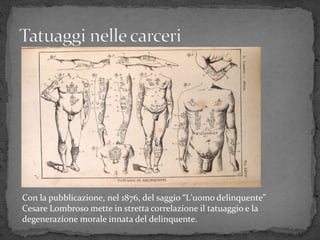 Con la pubblicazione, nel 1876, del saggio “L'uomo delinquente”
Cesare Lombroso mette in stretta correlazione il tatuaggio e la
degenerazione morale innata del delinquente.
 
