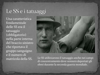 Una caratteristica
fondamentale
delle SS era il
tatuaggio
(obbligatorio)
nella parte interna
del braccio sinistro
che riportava il
gruppo sanguigno
e il numero di
matricola della SS. Le SS utilizzarono il tatuaggio anche nei campi
di concentramento dove vennero deportati gli
ebrei durante la seconda guerra mondiale.
 