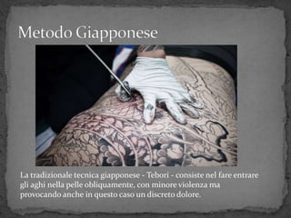 La tradizionale tecnica giapponese - Tebori - consiste nel fare entrare
gli aghi nella pelle obliquamente, con minore violenza ma
provocando anche in questo caso un discreto dolore.
 