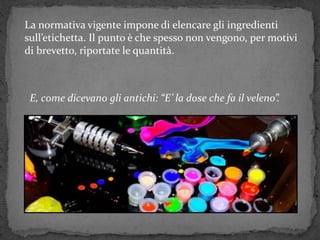 La normativa vigente impone di elencare gli ingredienti
sull’etichetta. Il punto è che spesso non vengono, per motivi
di brevetto, riportate le quantità.
E, come dicevano gli antichi: “E’ la dose che fa il veleno”.
 