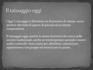 Oggi il tatuaggio è diventato un fenomeno di massa, senza
perdere del tutto il sapore di piccola ed eccitante
trasgressione.
Il tatuaggio oggi assolve le stesse funzioni che aveva nelle
società tradizionali, anche se reinterpretate secondo i nostri
codici culturali: viene usato per abbellirsi, comunicare,
appartenere a un gruppo ed esorcizzare le paure.
 