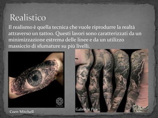 Il realismo è quella tecnica che vuole riprodurre la realtà
attraverso un tattoo. Questi lavori sono caratterizzati da un
minimizzazione estrema delle linee e da un utilizzo
massiccio di sfumature su più livelli.
Gabriele Pais
Coen Mitchell
 