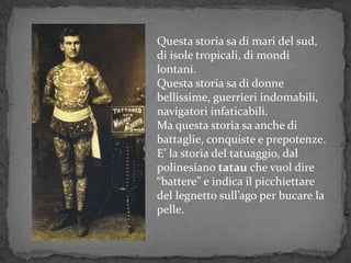 Questa storia sa di mari del sud,
di isole tropicali, di mondi
lontani.
Questa storia sa di donne
bellissime, guerrieri indomabili,
navigatori infaticabili.
Ma questa storia sa anche di
battaglie, conquiste e prepotenze.
E’ la storia del tatuaggio, dal
polinesiano tatau che vuol dire
“battere” e indica il picchiettare
del legnetto sull’ago per bucare la
pelle.
 