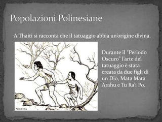A Thaiti si racconta che il tatuaggio abbia un’origine divina.
Durante il “Periodo
Oscuro” l’arte del
tatuaggio è stata
creata da due figli di
un Dio, Mata Mata
Arahu e Tu Ra’i Po.
 