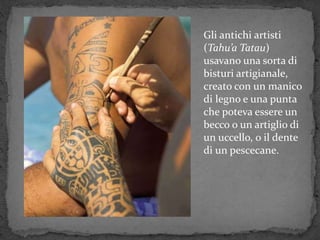 Gli antichi artisti
(Tahu’a Tatau)
usavano una sorta di
bisturi artigianale,
creato con un manico
di legno e una punta
che poteva essere un
becco o un artiglio di
un uccello, o il dente
di un pescecane.
 