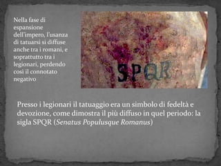 Presso i legionari il tatuaggio era un simbolo di fedeltà e
devozione, come dimostra il più diffuso in quel periodo: la
sigla SPQR (Senatus Populusque Romanus)
Nella fase di
espansione
dell’impero, l’usanza
di tatuarsi si diffuse
anche tra i romani, e
soprattutto tra i
legionari, perdendo
così il connotato
negativo
 