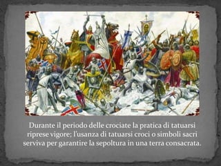 Durante il periodo delle crociate la pratica di tatuarsi
riprese vigore; l’usanza di tatuarsi croci o simboli sacri
serviva per garantire la sepoltura in una terra consacrata.
 