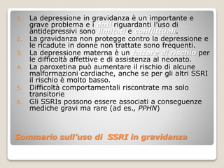 Sommario sull’uso di SSRI in gravidanza
1. La depressione in gravidanza è un importante e
grave problema e i dati riguardanti l’uso di
antidepressivi sono limitati e conflittuali.
2. La gravidanza non protegge contro la depressione e
le ricadute in donne non trattate sono frequenti.
3. La depressione materna è un fattore di rischio per
le difficoltà affettive e di assistenza al neonato.
4. La paroxetina può aumentare il rischio di alcune
malformazioni cardiache, anche se per gli altri SSRI
il rischio è molto basso.
5. Difficoltà comportamentali riscontrate ma solo
transitorie
6. Gli SSRIs possono essere associati a conseguenze
mediche gravi ma rare (ad es., PPHN)
 