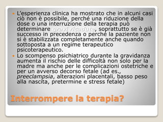 Interrompere la terapia?
 L’esperienza clinica ha mostrato che in alcuni casi
ciò non è possibile, perché una riduzione della
dose o una interruzione della terapia può
determinare gravi ricadute, soprattutto se è già
successo in precedenza o perché la paziente non
si è stabilizzata completamente anche quando
sottoposta a un regime terapeutico
psicoterapeutico.
 Lo scompenso psichiatrico durante la gravidanza
aumenta il rischio delle difficoltà non solo per la
madre ma anche per le complicazioni ostetriche e
per un avverso decorso fetale (ad es.,
preeclampsia, alterazioni placentali, basso peso
alla nascita, pretermine e stress fetale)
 