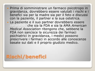 Rischi/benefici
 Prima di somministrare un farmaco psicotropo in
gravidanza, dovrebbero essere valutati i rischi e i
benefici sia per la madre sia per il feto e discussi
con la paziente, il partner e la sua ostetrica.
 La paziente e il suo partner dovrebbero essere
informati che sia la FDA e sia la AMA American
Medical Association ritengono che, sebbene la
FDA non sancisce la sicurezza dei farmaci
psichiatrici in gravidanza, i medici possono
prescrivere i farmaci in accordo alle conoscenze
basate sui dati e il proprio giudizio medico.
 