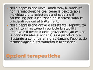 Opzioni terapeutiche
 Nella depressione lieve- moderata, le modalità
non farmacologiche così come la psicoterapia
individuale e la psicoterapia di coppia e il
counseling per la riduzione dello stress sono le
principali opzioni al trattamento.
 Nella depressione grave e resistente, soprattutto
se i sintomi mettono in pericolo la stabilità
emotive e il decorso della gravidanza (ad es., se
la donna ha idee suicidarie, se è psicotica o è
riluttante a continuare la gravidanza), l’approccio
farmacologico al trattamento è necessario.
 
