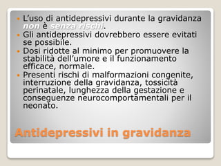 Antidepressivi in gravidanza
 L’uso di antidepressivi durante la gravidanza
non è senza rischi.
 Gli antidepressivi dovrebbero essere evitati
se possibile.
 Dosi ridotte al minimo per promuovere la
stabilità dell’umore e il funzionamento
efficace, normale.
 Presenti rischi di malformazioni congenite,
interruzione della gravidanza, tossicità
perinatale, lunghezza della gestazione e
conseguenze neurocomportamentali per il
neonato.
 