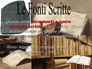 Queste sono documenti e opere
storiche scritte, o incise, che offrono
testimonianze su epoche passate
anche se non scritte appositamente per
motivi storici.
Sono: leggi, libri, trattati, iscrizioni,
registri commerciali ect.
 