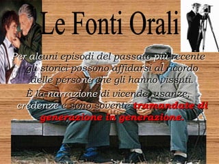 Per alcuni episodi del passato più recente
gli storici possono affidarsi al ricordo
delle persone che gli hanno vissuti.
È la narrazione di vicende, usanze,
credenze e sono sovente tramandate di
generazione in generazione.
 